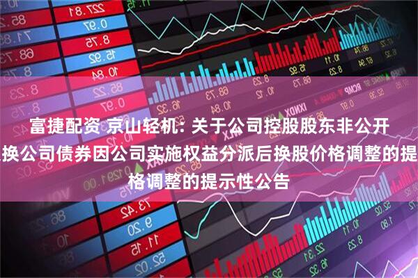 富捷配资 京山轻机: 关于公司控股股东非公开发行可交换公司债券因公司实施权益分派后换股价格调整的提示性公告