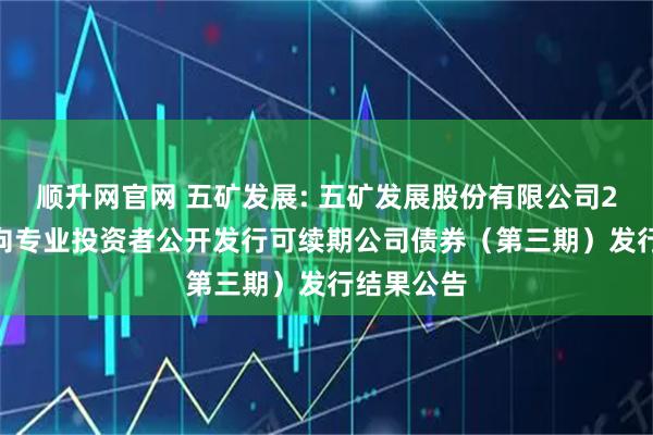顺升网官网 五矿发展: 五矿发展股份有限公司2025年面向专业投资者公开发行可续期公司债券（第三期）发行结果公告