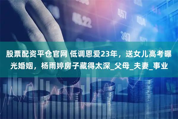 股票配资平仓官网 低调恩爱23年，送女儿高考曝光婚姻，杨雨婷房子藏得太深_父母_夫妻_事业