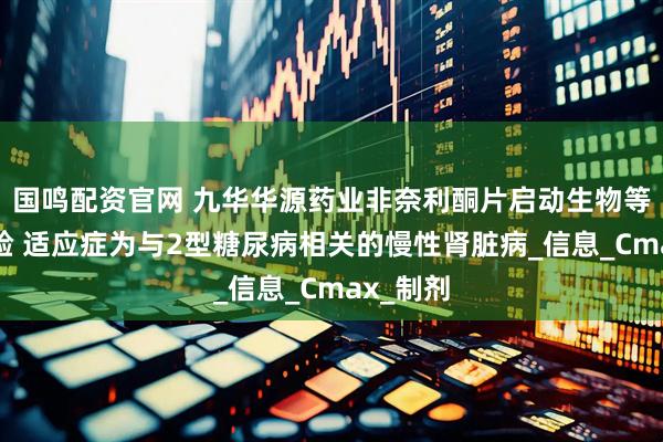 国鸣配资官网 九华华源药业非奈利酮片启动生物等效性试验 适应症为与2型糖尿病相关的慢性肾脏病_信息_Cmax_制剂