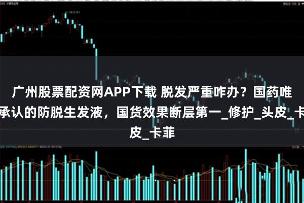 广州股票配资网APP下载 脱发严重咋办？国药唯一承认的防脱生发液，国货效果断层第一_修护_头皮_卡菲