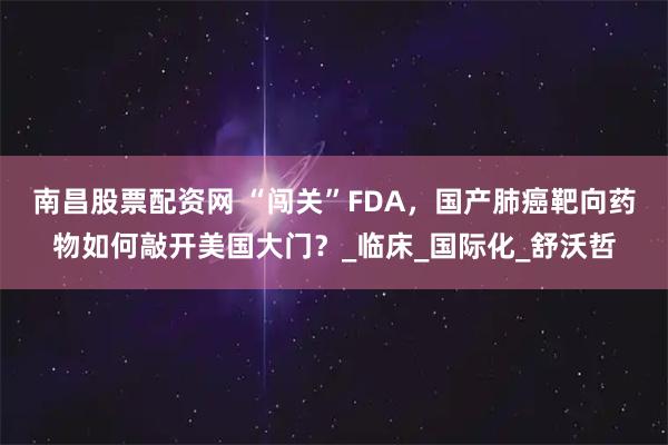南昌股票配资网 “闯关”FDA，国产肺癌靶向药物如何敲开美国大门？_临床_国际化_舒沃哲