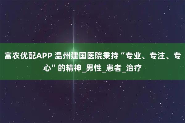 富农优配APP 温州建国医院秉持“专业、专注、专心”的精神_男性_患者_治疗