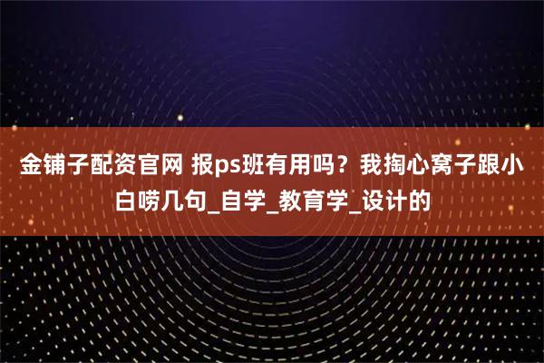 金铺子配资官网 报ps班有用吗？我掏心窝子跟小白唠几句_自学_教育学_设计的