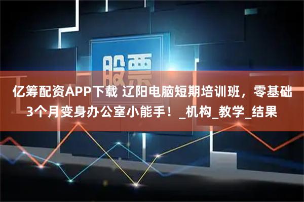 亿筹配资APP下载 辽阳电脑短期培训班，零基础3个月变身办公室小能手！_机构_教学_结果