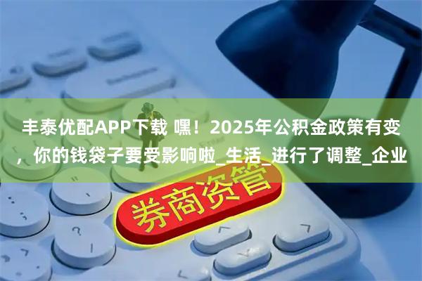 丰泰优配APP下载 嘿！2025年公积金政策有变，你的钱袋子要受影响啦_生活_进行了调整_企业