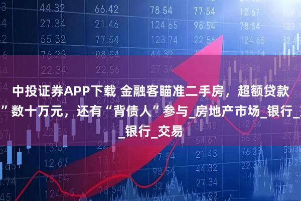 中投证券APP下载 金融客瞄准二手房，超额贷款“赚”数十万元，还有“背债人”参与_房地产市场_银行_交易