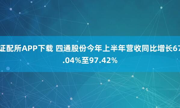 证配所APP下载 四通股份今年上半年营收同比增长67.04%至97.42%