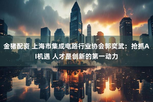 金猪配资 上海市集成电路行业协会郭奕武：抢抓AI机遇 人才是创新的第一动力