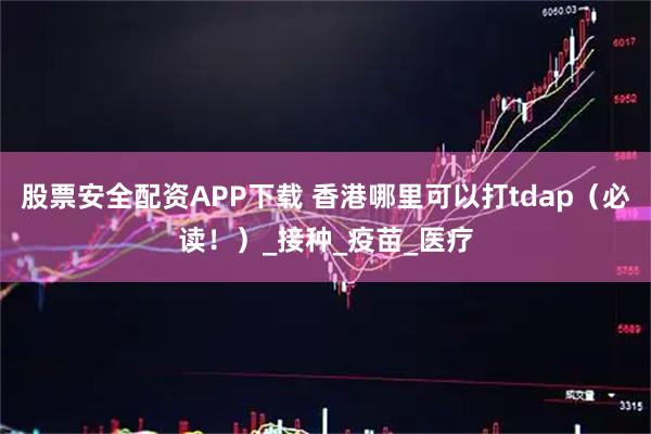 股票安全配资APP下载 香港哪里可以打tdap（必读！）_接种_疫苗_医疗