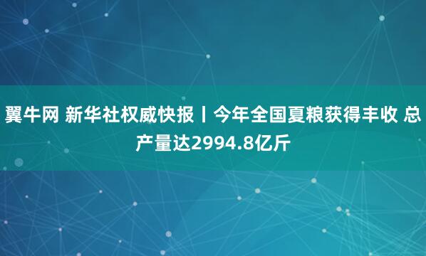 翼牛网 新华社权威快报丨今年全国夏粮获得丰收 总产量达2994.8亿斤