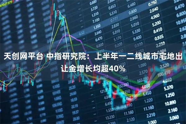 天创网平台 中指研究院：上半年一二线城市宅地出让金增长均超40%