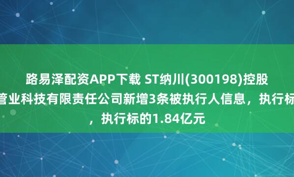 路易泽配资APP下载 ST纳川(300198)控股的福建纳川管业科技有限责任公司新增3条被执行人信息，执行标的1.84亿元