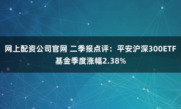 网上配资公司官网 二季报点评：平安沪深300ETF基金季度涨幅2.38%