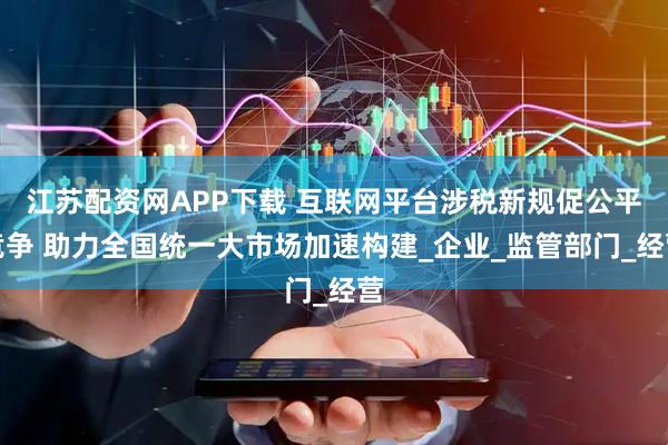 江苏配资网APP下载 互联网平台涉税新规促公平竞争 助力全国统一大市场加速构建_企业_监管部门_经营