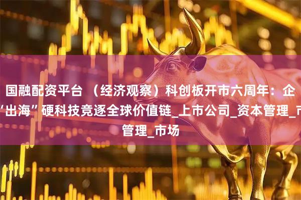 国融配资平台 （经济观察）科创板开市六周年：企业“出海”硬科技竞逐全球价值链_上市公司_资本管理_市场