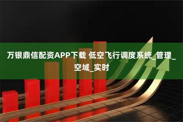 万银鼎信配资APP下载 低空飞行调度系统_管理_空域_实时
