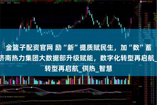 金篮子配资官网 励“新”提质赋民生，加“数”蓄能启新程 济南热力集团大数据部升级赋能，数字化转型再启航_供热_智慧
