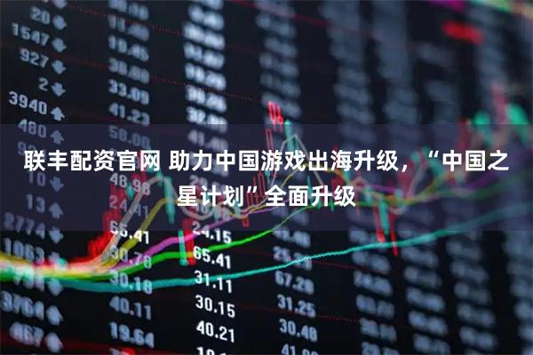 联丰配资官网 助力中国游戏出海升级，“中国之星计划”全面升级