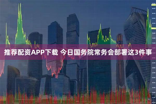 推荐配资APP下载 今日国务院常务会部署这3件事