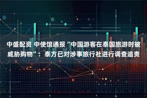 中盛配资 中使馆通报“中国游客在泰国旅游时被威胁购物”：泰方已对涉事旅行社进行调查追责
