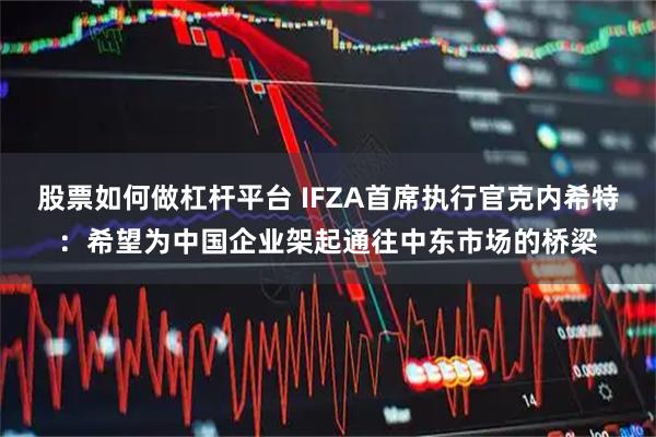 股票如何做杠杆平台 IFZA首席执行官克内希特：希望为中国企业架起通往中东市场的桥梁