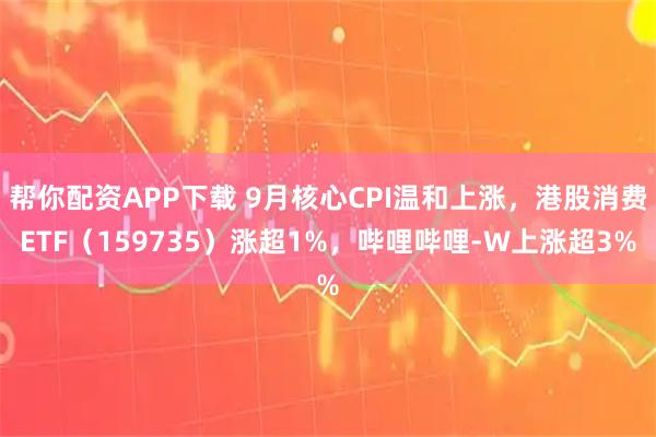帮你配资APP下载 9月核心CPI温和上涨，港股消费ETF（159735）涨超1%，哔哩哔哩-W上涨超3%