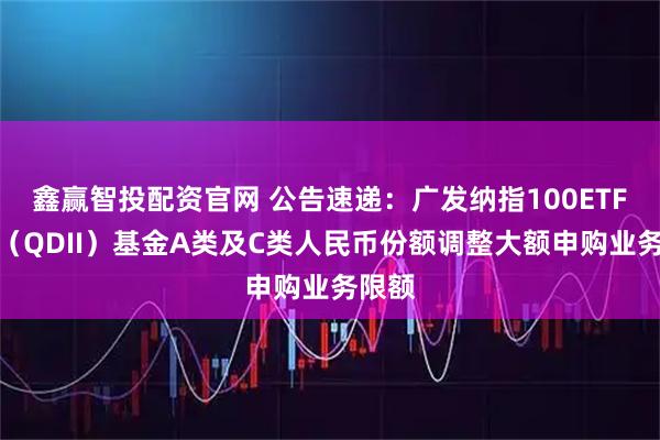 鑫赢智投配资官网 公告速递：广发纳指100ETF联接（QDII）基金A类及C类人民币份额调整大额申购业务限额