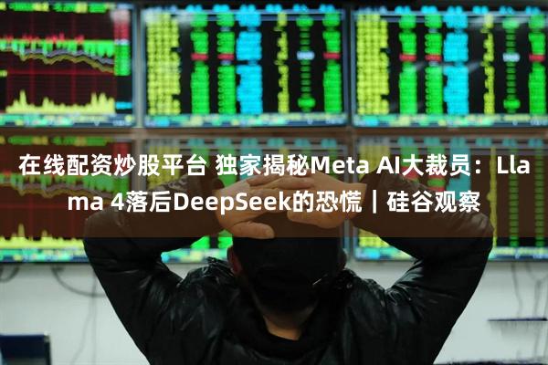 在线配资炒股平台 独家揭秘Meta AI大裁员：Llama 4落后DeepSeek的恐慌｜硅谷观察