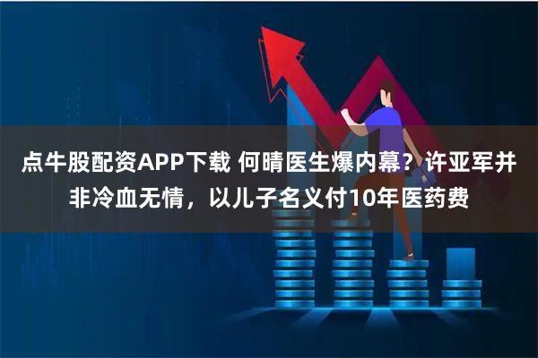 点牛股配资APP下载 何晴医生爆内幕？许亚军并非冷血无情，以儿子名义付10年医药费