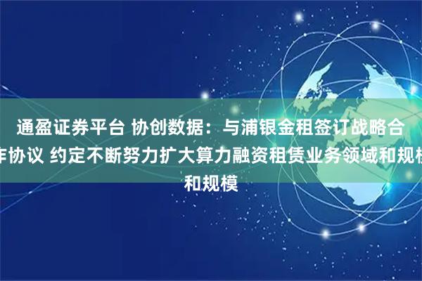 通盈证券平台 协创数据：与浦银金租签订战略合作协议 约定不断努力扩大算力融资租赁业务领域和规模