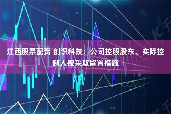 江西股票配资 创识科技：公司控股股东、实际控制人被采取留置措施