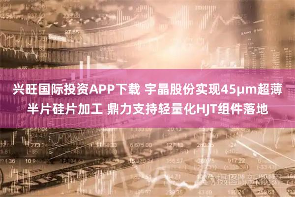 兴旺国际投资APP下载 宇晶股份实现45μm超薄半片硅片加工 鼎力支持轻量化HJT组件落地