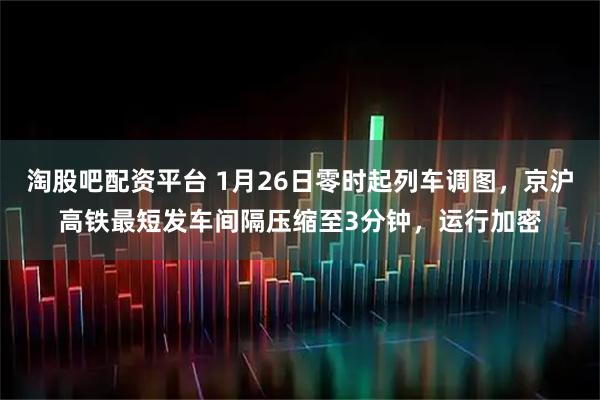 淘股吧配资平台 1月26日零时起列车调图，京沪高铁最短发车间隔压缩至3分钟，运行加密