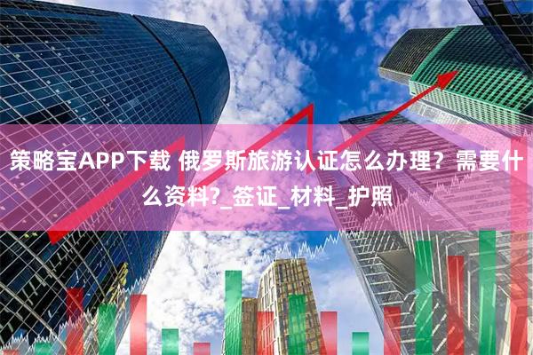 策略宝APP下载 俄罗斯旅游认证怎么办理？需要什么资料?_签证_材料_护照