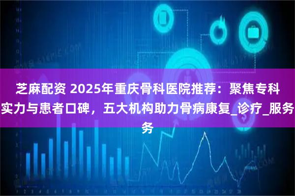 芝麻配资 2025年重庆骨科医院推荐：聚焦专科实力与患者口碑，五大机构助力骨病康复_诊疗_服务