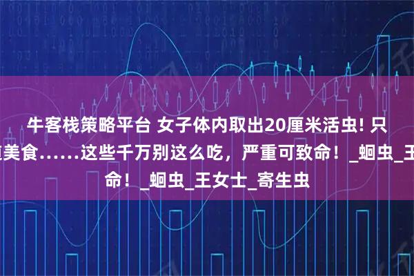 牛客栈策略平台 女子体内取出20厘米活虫! 只因频繁吃一道美食……这些千万别这么吃，严重可致命！_蛔虫_王女士_寄生虫