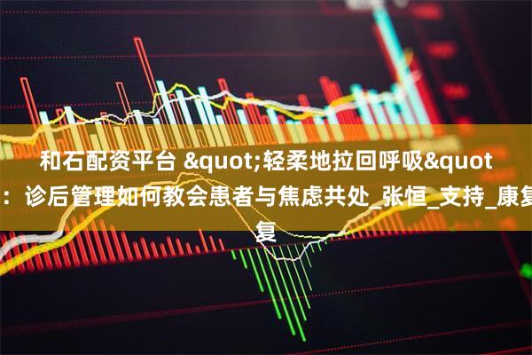 和石配资平台 "轻柔地拉回呼吸"：诊后管理如何教会患者与焦虑共处_张恒_支持_康复