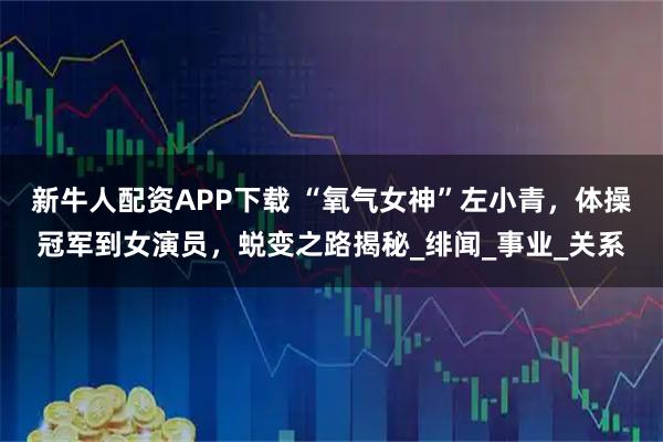 新牛人配资APP下载 “氧气女神”左小青，体操冠军到女演员，蜕变之路揭秘_绯闻_事业_关系