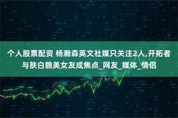 个人股票配资 杨瀚森英文社媒只关注2人,开拓者与肤白貌美女友成焦点_网友_媒体_情侣