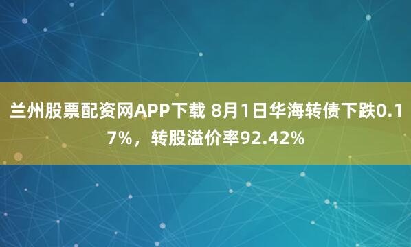 兰州股票配资网APP下载 8月1日华海转债下跌0.17%，转股溢价率92.42%