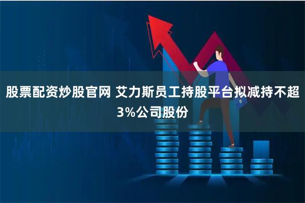 股票配资炒股官网 艾力斯员工持股平台拟减持不超3%公司股份