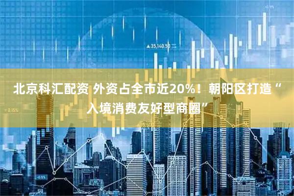 北京科汇配资 外资占全市近20%！朝阳区打造“入境消费友好型商圈”