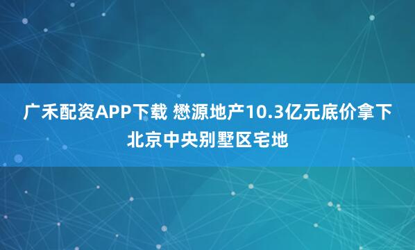 广禾配资APP下载 懋源地产10.3亿元底价拿下北京中央别墅区宅地