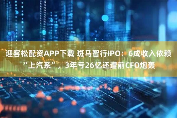 迎客松配资APP下载 斑马智行IPO：6成收入依赖“上汽系”，3年亏26亿还遭前CFO炮轰