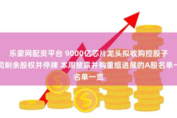 乐蒙网配资平台 9000亿芯片龙头拟收购控股子公司剩余股权并停牌 本周披露并购重组进展的A股名单一览
